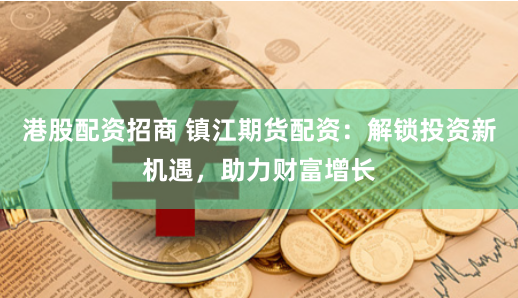 港股配资招商 镇江期货配资：解锁投资新机遇，助力财富增长