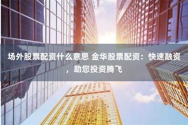 场外股票配资什么意思 金华股票配资：快速融资，助您投资腾飞