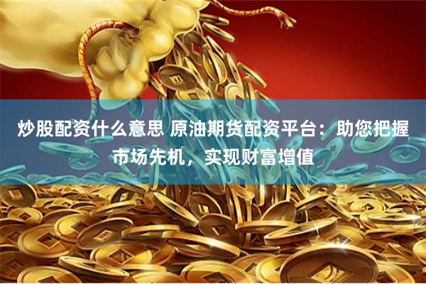 炒股配资什么意思 原油期货配资平台：助您把握市场先机，实现财富增值