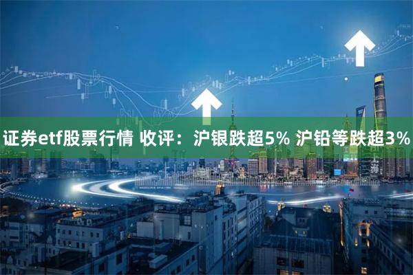 证券etf股票行情 收评：沪银跌超5% 沪铅等跌超3%