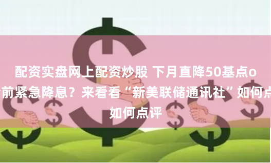 配资实盘网上配资炒股 下月直降50基点or会前紧急降息？来看看“新美联储通讯社”如何点评