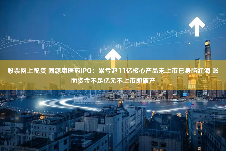 股票网上配资 同源康医药IPO：累亏超11亿核心产品未上市已身陷红海 账面资金不足亿元不上市即破产