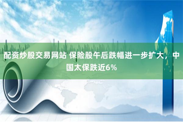 配资炒股交易网站 保险股午后跌幅进一步扩大，中国太保跌近6%