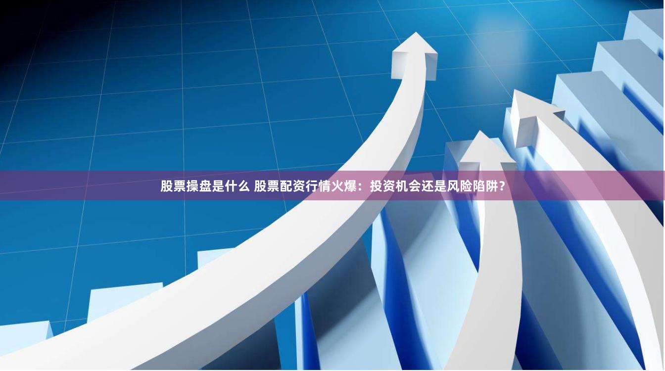 股票操盘是什么 股票配资行情火爆：投资机会还是风险陷阱？