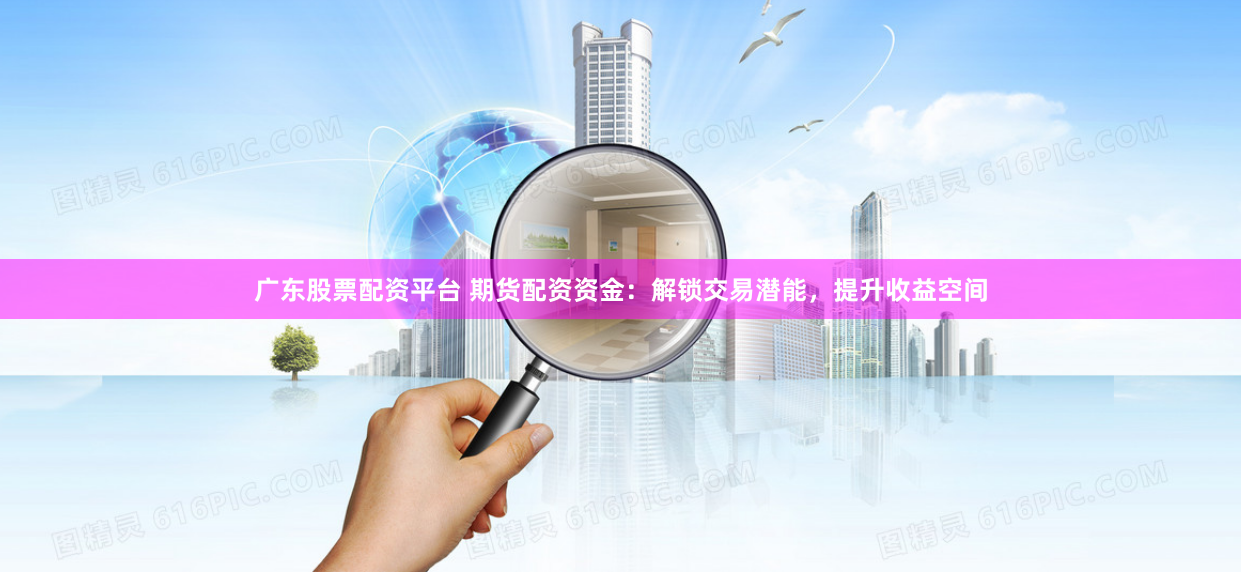 广东股票配资平台 期货配资资金：解锁交易潜能，提升收益空间