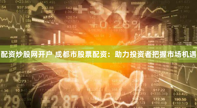 配资炒股网开户 成都市股票配资：助力投资者把握市场机遇