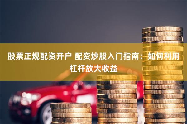 股票正规配资开户 配资炒股入门指南：如何利用杠杆放大收益