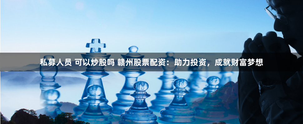 私募人员 可以炒股吗 赣州股票配资：助力投资，成就财富梦想