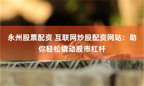 永州股票配资 互联网炒股配资网站：助你轻松撬动股市杠杆
