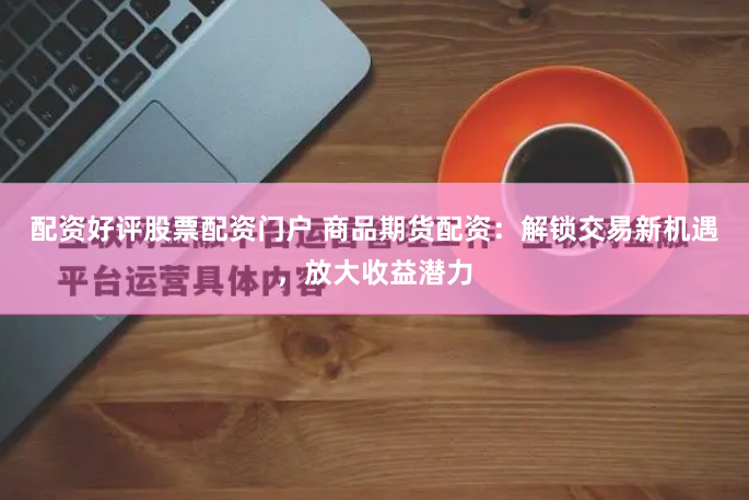 配资好评股票配资门户 商品期货配资：解锁交易新机遇，放大收益潜力