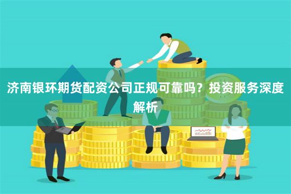 济南银环期货配资公司正规可靠吗？投资服务深度解析